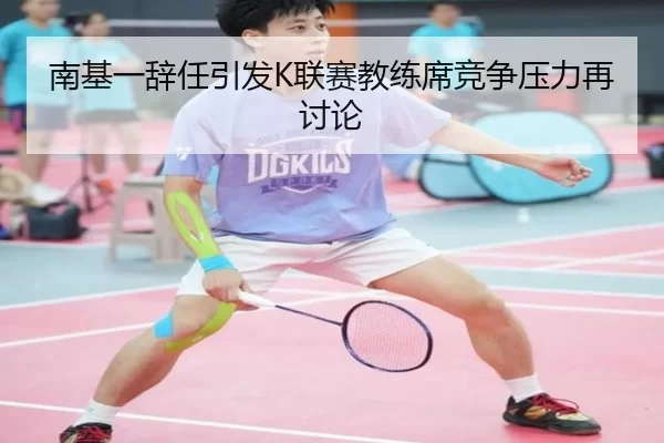 南基一辞任引发K联赛教练席竞争压力再讨论
